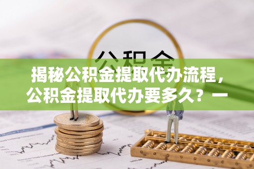 都昌揭秘公积金提取代办流程，公积金提取代办要多久？一文读懂