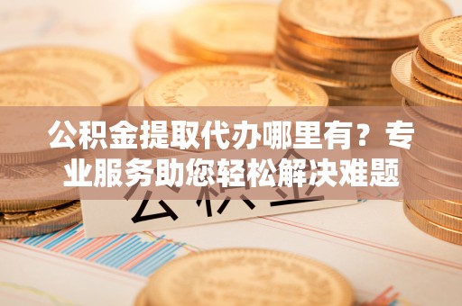 都昌公积金提取代办哪里有？专业服务助您轻松解决难题