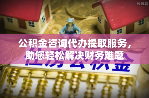 都昌公积金咨询代办提取服务，助您轻松解决财务难题